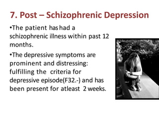 7. Post – Schizophrenic Depression
•The patient hashad a
schizophrenic illness within past 12
months.
•The depressive symptoms are
prominent and distressing:
fulfilling the criteria for
depressive episode(F32.-) and has
been present for atleast 2 weeks.
 