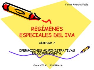 Vicent Arandes Pablo




    REGÍMENES
ESPECIALES DEL IVA
            UNIDAD 7

OPERACIONES ADMINISTRATIVAS
       DE COMPRAVENTA.


       Centre d’FP AC. DIDÀCTICA SL
 
