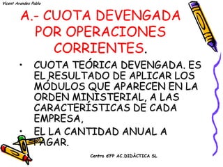 Vicent Arandes Pablo



         A.- CUOTA DEVENGADA
           POR OPERACIONES
              CORRIENTES.
        •       CUOTA TEÓRICA DEVENGADA. ES
                EL RESULTADO DE APLICAR LOS
                MÓDULOS QUE APARECEN EN LA
                ORDEN MINISTERIAL, A LAS
                CARACTERÍSTICAS DE CADA
                EMPRESA,
        •       EL LA CANTIDAD ANUAL A
                PAGAR.
                         Centro d’FP AC.DIDÀCTICA SL
 