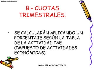 Vicent Arandes Pablo




                         B.- CUOTAS
                       TRIMESTRALES.


        •       SE CALCULARÁN APLICANDO UN
                PORCENTAJE SEGÚN LA TABLA
                DE LA ACTIVIDAD IAE
                (IMPUESTO DE ACTIVIDADES
                ECONÓMICAS).

                            Centro d’FP AC.DIDÀCTICA SL
 