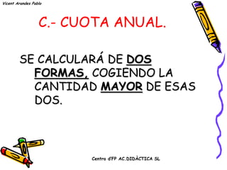 Vicent Arandes Pablo




                  C.- CUOTA ANUAL.

        SE CALCULARÁ DE DOS
          FORMAS, COGIENDO LA
          CANTIDAD MAYOR DE ESAS
          DOS.



                        Centro d’FP AC.DIDÀCTICA SL
 