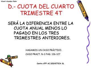 Vicent Arandes Pablo



        D.- CUOTA DEL CUARTO
             TRIMESTRE 4T
        SERÁ LA DIFERENCIA ENTRE LA
          CUOTA ANUAL MENOS LO
          PAGADO EN LOS TRES
          TRIMESTRES ANTERIORES.

                       HAGAMOS UN CASO PRÁCTICO.
                       CASO PRACT. N-3 PAG. 126-127


                                Centro d’FP AC.DIDÀCTICA SL
 
