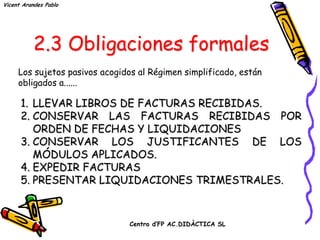 Vicent Arandes Pablo




         2.3 Obligaciones formales
     Los sujetos pasivos acogidos al Régimen simplificado, están
     obligados a......

      1. LLEVAR LIBROS DE FACTURAS RECIBIDAS.
      2. CONSERVAR LAS FACTURAS RECIBIDAS POR
         ORDEN DE FECHAS Y LIQUIDACIONES
      3. CONSERVAR LOS JUSTIFICANTES DE LOS
         MÓDULOS APLICADOS.
      4. EXPEDIR FACTURAS
      5. PRESENTAR LIQUIDACIONES TRIMESTRALES.

                               Centro d’FP AC.DIDÀCTICA SL
 