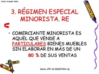 Vicent Arandes Pablo




           3. RÉGIMEN ESPECIAL
               MINORISTA. RE

        • COMERCIANTE MINORISTA ES
          AQUEL QUE VENDE A
          PARTICULARES BIENES MUEBLES
          SIN ELABORAR EN MÁS DE UN
                80 % DE SUS VENTAS

                       Centro d’FP AC.DIDÀCTICA SL
 