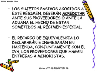 Vicent Arandes Pablo



        • LOS SUJETOS PASIVOS ACOGIDOS A
          ESTE RÉGIMEN, DEBERÁN ACREDITAR
          ANTE SUS PROVEEDORES O ANTE LA
          ADUANA EL HECHO DE ESTAR
          SOMETIDOS AL RÉGIMEN ESPECIAL.

        • EL RECARGO DE EQUIVALENCIA LO
          DECLARARÁN E INGRESARÁN EN
          HACIENDA, CONJUNTAMENTE CON EL
          IVA, LOS PROVEEDORES QUE HAGAN
          ENTREGAS A MINORISTAS.

                       Centro d’FP AC.DIDÀCTICA SL
 
