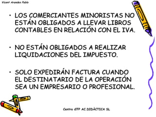 Vicent Arandes Pablo




     • LOS COMERCIANTES MINORISTAS NO
       ESTÁN OBLIGADOS A LLEVAR LIBROS
       CONTABLES EN RELACIÓN CON EL IVA.

     • NO ESTÁN OBLIGADOS A REALIZAR
       LIQUIDACIONES DEL IMPUESTO.

     • SOLO EXPEDIRÁN FACTURA CUANDO
       EL DESTINATARIO DE LA OPERACIÓN
       SEA UN EMPRESARIO O PROFESIONAL.


                       Centro d’FP AC.DIDÀCTICA SL
 