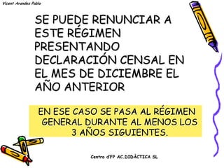 Vicent Arandes Pablo



                SE PUEDE RENUNCIAR A
                ESTE RÉGIMEN
                PRESENTANDO
                DECLARACIÓN CENSAL EN
                EL MES DE DICIEMBRE EL
                AÑO ANTERIOR

                  EN ESE CASO SE PASA AL RÉGIMEN
                   GENERAL DURANTE AL MENOS LOS
                        3 AÑOS SIGUIENTES.

                           Centro d’FP AC.DIDÀCTICA SL
 