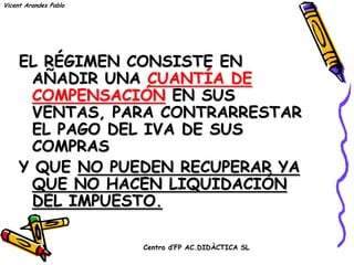 Vicent Arandes Pablo




     EL RÉGIMEN CONSISTE EN
      AÑADIR UNA CUANTÍA DE
      COMPENSACIÓN EN SUS
      VENTAS, PARA CONTRARRESTAR
      EL PAGO DEL IVA DE SUS
      COMPRAS
     Y QUE NO PUEDEN RECUPERAR YA
      QUE NO HACEN LIQUIDACIÓN
      DEL IMPUESTO.

                       Centro d’FP AC.DIDÀCTICA SL
 