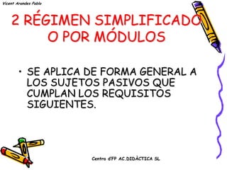 Vicent Arandes Pablo




    2 RÉGIMEN SIMPLIFICADO
         O POR MÓDULOS

        • SE APLICA DE FORMA GENERAL A
          LOS SUJETOS PASIVOS QUE
          CUMPLAN LOS REQUISITOS
          SIGUIENTES.




                       Centro d’FP AC.DIDÀCTICA SL
 