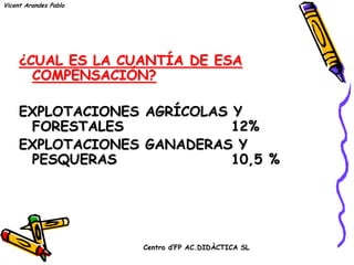 Vicent Arandes Pablo




     ¿CUAL ES LA CUANTÍA DE ESA
       COMPENSACIÓN?

     EXPLOTACIONES AGRÍCOLAS Y
      FORESTALES             12%
     EXPLOTACIONES GANADERAS Y
      PESQUERAS              10,5 %




                       Centro d’FP AC.DIDÀCTICA SL
 