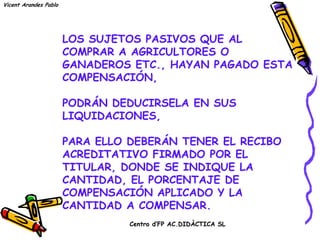 Vicent Arandes Pablo




                       LOS SUJETOS PASIVOS QUE AL
                       COMPRAR A AGRICULTORES O
                       GANADEROS ETC., HAYAN PAGADO ESTA
                       COMPENSACIÓN,

                       PODRÁN DEDUCIRSELA EN SUS
                       LIQUIDACIONES,

                       PARA ELLO DEBERÁN TENER EL RECIBO
                       ACREDITATIVO FIRMADO POR EL
                       TITULAR, DONDE SE INDIQUE LA
                       CANTIDAD, EL PORCENTAJE DE
                       COMPENSACIÓN APLICADO Y LA
                       CANTIDAD A COMPENSAR.
                                 Centro d’FP AC.DIDÀCTICA SL
 