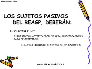 Vicent Arandes Pablo




    LOS SUJETOS PASIVOS
      DEL REAGP, DEBERÁN:
           1.- SOLICITAR EL NIF.

                2.- PRESENTAR NOTIFICACIÓN DE ALTA, MODIFICACIÓN Y
                BAJA DE ACTIVIDAD.

                       3.- LLEVAR LIBROS DE REGISTRO DE OPERACIONES.




                                   Centro d’FP AC.DIDÀCTICA SL
 