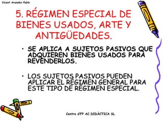 Vicent Arandes Pablo



          5. RÉGIMEN ESPECIAL DE
          BIENES USADOS, ARTE Y
               ANTIGÜEDADES.
              • SE APLICA A SUJETOS PASIVOS QUE
                ADQUIEREN BIENES USADOS PARA
                REVENDERLOS.

              • LOS SUJETOS PASIVOS PUEDEN
                APLICAR EL RÉGIMEN GENERAL PARA
                ESTE TIPO DE RÉGIMEN ESPECIAL.


                         Centro d’FP AC.DIDÀCTICA SL
 