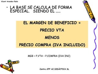 Vicent Arandes Pablo


      • LA BASE SE CALCULA DE FORMA
        ESPECIAL. SIENDO EL .....


                        EL MARGEN DE BENEFICIO =
                                  PRECIO VTA
                                      MENOS
                       PRECIO COMPRA (IVA INCLUIDO)

                          MGB = P.VTA – P.COMPRA (IVA INC)




                                  Centro d’FP AC.DIDÀCTICA SL
 