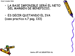Vicent Arandes Pablo


      • LA BASE IMPONIBLE SERÁ EL NETO
        DEL MARGEN DE BENEFICIO,

      • ES DECIR QUITANDO EL IVA
      (caso practico n.7 pag. 133)




                       Centro d’FP AC.DIDÀCTICA SL
 