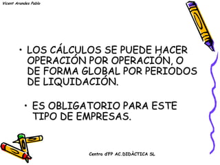 Vicent Arandes Pablo




        • LOS CÁLCULOS SE PUEDE HACER
          OPERACIÓN POR OPERACIÓN, O
          DE FORMA GLOBAL POR PERIODOS
          DE LIQUIDACIÓN.

           • ES OBLIGATORIO PARA ESTE
             TIPO DE EMPRESAS.


                       Centro d’FP AC.DIDÀCTICA SL
 
