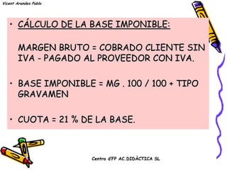 Vicent Arandes Pablo




   • CÁLCULO DE LA BASE IMPONIBLE:

        MARGEN BRUTO = COBRADO CLIENTE SIN
        IVA - PAGADO AL PROVEEDOR CON IVA.

   • BASE IMPONIBLE = MG . 100 / 100 + TIPO
     GRAVAMEN


   • CUOTA = 21 % DE LA BASE.



                       Centro d’FP AC.DIDÀCTICA SL
 