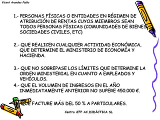 Vicent Arandes Pablo




        1.- PERSONAS FÍSICAS O ENTIDADES EN RÉGIMEN DE
            ATRIBUCIÓN DE RENTAS CUYOS MIEMBROS SEAN
            TODOS PERSONAS FÍSICAS (COMUNIDADES DE BIENES,
            SOCIEDADES CIVILES, ETC)

        2.- QUE REALICEN CUALQUIER ACTIVIDAD ECONÓMICA,
           QUE DETERMINE EL MINISTERIO DE ECONOMÍA Y
           HACIENDA.

        3.- QUE NO SOBREPASE LOS LÍMITES QUE DETERMINE LA
           ORDEN MINISTERIAL EN CUANTO A EMPLEADOS Y
           VEHÍCULOS.
        4.- QUE EL VOLUMEN DE INGRESOS EN EL AÑO
           INMEDIATAMENTE ANTERIOR NO SUPERE 450.000 €.

        5.- QUE FACTURE MÁS DEL 50 % A PARTICULARES.
                           Centro d’FP AC.DIDÀCTICA SL
 