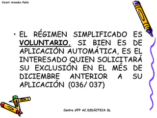 Vicent Arandes Pablo




        • EL RÉGIMEN SIMPLIFICADO ES
          VOLUNTARIO. SI BIEN ES DE
          APLICACIÓN AUTOMÁTICA, ES EL
          INTERESADO QUIEN SOLICITARÁ
          SU EXCLUSIÓN EN EL MÉS DE
          DICIEMBRE ANTERIOR A SU
          APLICACIÓN (036/ 037)


                       Centro d’FP AC.DIDÀCTICA SL
 