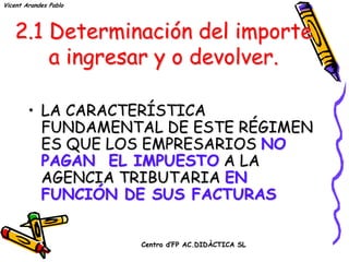 Vicent Arandes Pablo




   2.1 Determinación del importe
       a ingresar y o devolver.

        • LA CARACTERÍSTICA
          FUNDAMENTAL DE ESTE RÉGIMEN
          ES QUE LOS EMPRESARIOS NO
          PAGAN EL IMPUESTO A LA
          AGENCIA TRIBUTARIA EN
          FUNCIÓN DE SUS FACTURAS


                       Centro d’FP AC.DIDÀCTICA SL
 