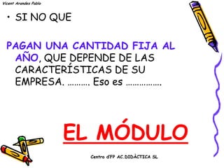 Vicent Arandes Pablo



  • SI NO QUE


  PAGAN UNA CANTIDAD FIJA AL
   AÑO, QUE DEPENDE DE LAS
   CARACTERÍSTICAS DE SU
   EMPRESA. ………. Eso es …………….




                       EL MÓDULO
                        Centro d’FP AC.DIDÀCTICA SL
 