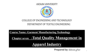 AKSUM UNIVERSITY
COLLEGE OF ENGINEERING AND TECHNOLOGY
DEPARTMENT OF TEXTILE ENGINEERING
Course Name: Garment Manufacturing Technology
Chapter seven :Total Quality Management in
Apparel Industry
Prepared by :kibrom g/her 1
 