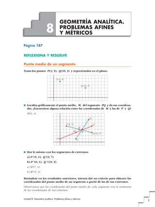 GEOMETRÍA ANALÍTICA.
                      8               PROBLEMAS AFINES
                                      Y MÉTRICOS

Página 187

REFLEXIONA Y RESUELVE

Punto medio de un segmento
Toma los puntos P (2, 5), Q (10, 3) y represéntalos en el plano:

                                 P (2, 5)

                                                                 Q (10, 3)




■   Localiza gráficamente el punto medio, M, del segmento PQ y da sus coordena-
    das. ¿Encuentras alguna relación entre las coordenadas de M y las de P y Q?
    M (6, 4)
                                                                         Q'

                                            P (2, 5)                          Q"
                                                             M
                                                   M"            M'
                                                                              Q (10, 3)

                                 P"
                                                        P'




■   Haz lo mismo con los segmentos de extremos:
    a) P' (5, 1), Q' (9, 7)
    b) P'' (0, 1), Q'' (10, 5)
    a) M' (7, 4)
    b) M'' (5, 3)

Basándote en los resultados anteriores, intenta dar un criterio para obtener las
coordenadas del punto medio de un segmento a partir de las de sus extremos.
Observamos que las coordenadas del punto medio de cada segmento son la semisuma
de las coordenadas de sus extremos.


Unidad 8. Geometría analítica. Problemas afines y métricos
                                                                                          1
 