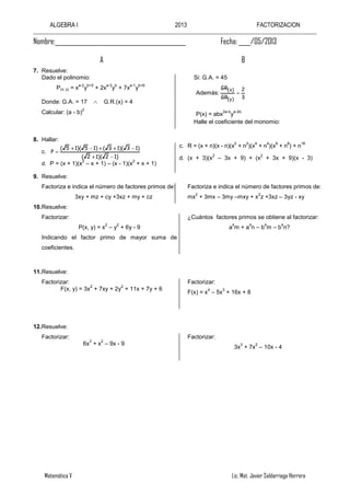 ALGEBRA I 2013 FACTORIZACION
Matemática V Lic. Mat. Javier Saldarriaga Herrera
Nombre:____________________________________________ Fecha: ____/05/2013
A B
7. Resuelve:
Dado el polinomio:
P(x; y) = x
a-2
y
b+5
+ 2x
a-3
y
b
+ 7x
a-1
y
b+6
Donde: G.A. = 17 G.R.(x) = 4
Calcular: (a - b)
2
Si: G.A. = 45
Además:
3
2
GR
GR
)y(
)x(
P(x) = abx
2a-b
y
a-2b
Halle el coeficiente del monomio:
8. Hallar:
c.
)12)(12(
)13)(13()15)(15(
P
d. P = (x + 1)(x
2
– x + 1) – (x - 1)(x
2
+ x + 1)
c. R = (x + n)(x - n)(x
2
+ n
2
)(x
4
+ n
4
)(x
8
+ n
8
) + n
16
d. (x + 3)(x
2
– 3x + 9) + (x
2
+ 3x + 9)(x - 3)
9. Resuelve:
Factoriza e indica el número de factores primos de:
3xy + mz + cy +3xz + my + cz
Factoriza e indica el número de factores primos de:
mx
2
+ 3mx – 3my –mxy + x
2
z +3xz – 3yz - xy
10.Resuelve:
Factorizar:
P(x, y) = x
2
– y
2
+ 6y - 9
Indicando el factor primo de mayor suma de
coeficientes.
¿Cuántos factores primos se obtiene al factorizar:
a
4
m + a
4
n – b
4
m – b
4
n?
11.Resuelve:
Factorizar:
F(x, y) = 3x
2
+ 7xy + 2y
2
+ 11x + 7y + 6
Factorizar:
F(x) = x
4
– 5x
3
+ 16x + 8
12.Resuelve:
Factorizar:
6x
3
+ x
2
– 9x - 9
Factorizar:
3x
3
+ 7x
2
– 10x - 4
 