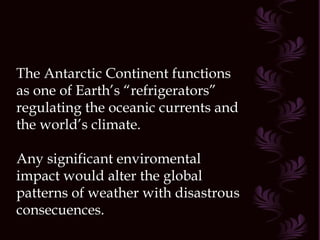 The Antarctic Continent functions as one of Earth’s “refrigerators” regulating the oceanic currents and the world’s climate. Any significant enviromental impact would alter the global patterns of weather with disastrous consecuences. 
