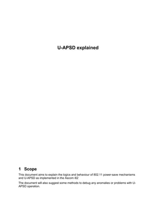 U-APSD explained
1 Scope
This document aims to explain the logics and behaviour of 802.11 power-save mechanisms
and U-APSD as implemented in the Ascom i62
The document will also suggest some methods to debug any anomalies or problems with U-
APSD operation.
 