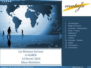 Les	
  Réseaux	
  Sociaux	
  
U-­‐AUBEN	
  	
  -­‐	
  13	
  Février	
  2015	
  
	
  	
  
© 2015 - Mary Walckiers – www.matajo.com www.matajo.com	
  C	
  O	
  N	
  S	
  E	
  I	
  L	
  	
  	
  E	
  N	
  	
  	
  S	
  T	
  R	
  A	
  T	
  E	
  G	
  I	
  E	
  	
  	
  D	
  ’	
  E	
  N	
  T	
  R	
  E	
  P	
  R	
  I	
  S	
  E	
  
Les	
  Réseaux	
  Sociaux	
  
U-­‐AUBEN	
  
	
  13	
  février	
  2015	
  
Mary	
  Walckiers	
  
	
  
	
  
1  IntroducIon	
  
2  Blogs	
  et	
  forums	
  
5.  Youtube	
  –	
  DailymoIon	
  
6.  Flickr	
  –	
  Picasa	
  
7.  Slideshare	
  
8.  Facebook	
  
9.  TwiWer	
  
10.  LinkedIn	
  -­‐	
  Viadeo	
  
11.  Skype	
  
12.  Foursquare	
  
13.  Conclusion	
  
	
  
	
  	
  	
  
	
  
 