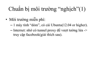 Chuẩn bị môi trường “nghịch”(1)
• Môi trường miễn phí:
  – 1 máy tính “dỏm”, có cài Ubuntu(12.04 or higher).
  – Internet: nhớ có tunnel proxy để vượt tường lửa ->
    truy cập facebook(giải thích sau).
 