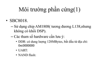 Môi trường phần cứng(1)
• SBC8018.
  – Sử dụng chip AM1808( tương đương L138,nhưng
    không có khối DSP).
  – Các tham số hardware cần lưu ý:
    • DDR: có dung lượng 128MBytes, bắt đầu từ địa chỉ:
      0xc0000000
    • UART:
    • NAND flash:
 
