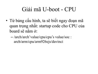 Giải mã U-boot - CPU
• Từ bảng cấu hình, ta sẽ biết ngay đoạn mã
  quan trọng nhất: startup code cho CPU của
  board sẽ nằm ở:
  – /arch/arch’value/cpu/cpu’s value/soc :
    arch/arm/cpu/arm926ejs/davinci
 