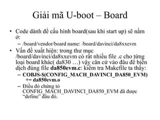 Giải mã U-boot – Board
• Code dành để cấu hình board(sau khi start up) sẽ nằm
  ở:
   – /board/vendor/board name: /board/davinci/da8xxevm
• Vấn đề xuất hiện: trong thư mục
  /board/davinci/da8xxevm có rất nhiều file .c cho từng
  loại board khác( da830 …) vậy căn cứ vào đâu để biên
  dịch đúng file da850evm.c: kiểm tra Makefile ta thấy:
   – COBJS-$(CONFIG_MACH_DAVINCI_DA850_EVM)
      += da850evm.o
   – Điều đó chứng tỏ
     CONFIG_MACH_DAVINCI_DA850_EVM đã được
     “define” đâu đó.
 
