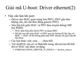 Giải mã U-boot: Driver ethernet(2)
• Việc cần làm khi port:
   – Driver cho MAC quan trọng hơn PHY ( PHY gần như
     không cần, chỉ cần theo đúng generic PHY).
   – Nếu liên kết giữa MAC và PHY theo truyền thống( MII
     hay RMII).
      • MAC phát hiện,điều khiển PHY sử dụng MDC.
      • Dữ liệu trao đổi giữa MAC và PHY qua các đường IO độc lập với
        MDC -> MAC có thể không phát hiện PHY nhưng vẫn giao tiếp dữ
        liệu được.
   – Các loại khác: usb, com … : chưa biết.
   – Với sbc8018: căn cứ và Makefile trong /drivers/net để biết
     driver MAC nào được sử dụng:
      • COBJS-$(CONFIG_DRIVER_TI_EMAC) += davinci_emac.o
 