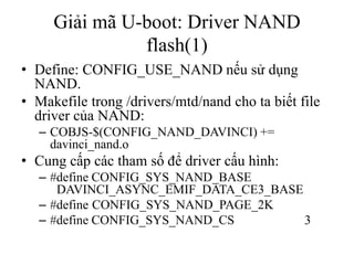 Giải mã U-boot: Driver NAND
               flash(1)
• Define: CONFIG_USE_NAND nếu sử dụng
  NAND.
• Makefile trong /drivers/mtd/nand cho ta biết file
  driver của NAND:
   – COBJS-$(CONFIG_NAND_DAVINCI) +=
     davinci_nand.o
• Cung cấp các tham số để driver cấu hình:
   – #define CONFIG_SYS_NAND_BASE
      DAVINCI_ASYNC_EMIF_DATA_CE3_BASE
   – #define CONFIG_SYS_NAND_PAGE_2K
   – #define CONFIG_SYS_NAND_CS        3
 