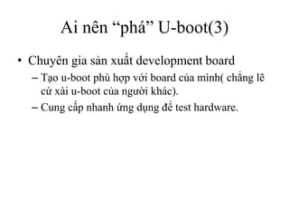 Ai nên “phá” U-boot(3)
• Chuyên gia sản xuất development board
  – Tạo u-boot phù hợp với board của mình( chẳng lẽ
    cứ xài u-boot của người khác).
  – Cung cấp nhanh ứng dụng để test hardware.
 