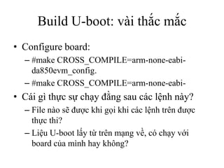Build U-boot: vài thắc mắc
• Configure board:
  – #make CROSS_COMPILE=arm-none-eabi-
    da850evm_config.
  – #make CROSS_...