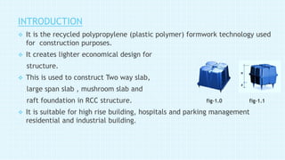 INTRODUCTION
 It is the recycled polypropylene (plastic polymer) formwork technology used
for construction purposes.
 It creates lighter economical design for
structure.
 This is used to construct Two way slab,
large span slab , mushroom slab and
raft foundation in RCC structure.
 It is suitable for high rise building, hospitals and parking management
residential and industrial building.
fig-1.0 fig-1.1
 