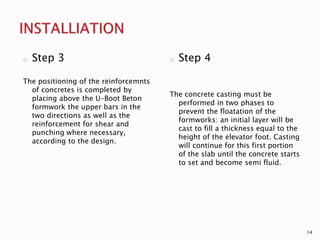o Step 3
The positioning of the reinforcemnts
of concretes is completed by
placing above the U-Boot Beton
formwork the upper bars in the
two directions as well as the
reinforcement for shear and
punching where necessary,
according to the design.
o Step 4
The concrete casting must be
performed in two phases to
prevent the floatation of the
formworks: an initial layer will be
cast to fill a thickness equal to the
height of the elevator foot. Casting
will continue for this first portion
of the slab until the concrete starts
to set and become semi fluid.
14
 