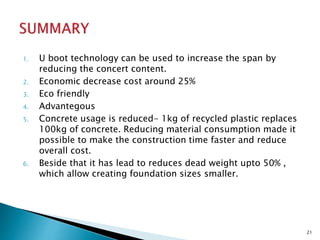 1. U boot technology can be used to increase the span by
reducing the concert content.
2. Economic decrease cost around 25%
3. Eco friendly
4. Advantegous
5. Concrete usage is reduced- 1kg of recycled plastic replaces
100kg of concrete. Reducing material consumption made it
possible to make the construction time faster and reduce
overall cost.
6. Beside that it has lead to reduces dead weight upto 50% ,
which allow creating foundation sizes smaller.
21
 