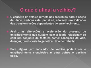 O que é afinal a velhice?O conceito de velhice remete-nos sobretudo para a noção de idade, embora este, por si só, não seja um indicador das transformações dependentes do envelhecimento.Assim, as alterações e aceleração do processo de envelhecimento que surgem com a idade relacionam-se com um conjunto de factores como: condições de vida, doenças, predisposição genética,  tipo de trabalho.Para alguns ,um indicador de velhice poderá ser o envelhecimento cronológico e para outros o declínio físico.