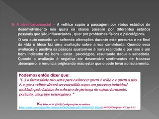            A verdade é que…O envelhecimento é universal mas não afecta todos da mesma forma e no mesmo espaço de tempo:1- A nível físico: Apesar da modificação acelerada  da capacidade de funcionamento dos órgãos, músculos e aparência física estas não têm de estar presentes e afectar necessariamente todos os sujeitos ;2- A nível cognitivo: Os problemas cognitivos que surgem nesta idade relacionam-se com vários factores, como depressão, inactividade, medicamentos, isolamento, solidão, pobreza e falta de cuidados pessoais. No entanto estes problemas são menos valorizados na velhice e muitas vezes ignorados por se fazer uma má associação entre características da idade e depressão, por exemplo. Ao nível da memória os testes demonstram que podem ter bons resultados se lhes forem dadas correctamente as indicações da realização dos mesmos;