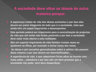 3- A nível psicossocial – A velhice supõe a passagem por vários estádios de desenvolvimento nos quais os idosos passam por diferentes estados pessoais que são influenciados , quer por problemas físicos e psicológicos.       O seu auto-conceito vai sofrendo alterações durante este percurso e no final da vida o idoso faz uma avaliação sobre a sua caminhada. Quando essa avaliação é positiva as pessoas ajustam-se à nova realidade e por isso é um bom indicador de bem - estar  psicológico, resultando daqui a sabedoria. Quando a avaliação é negativa ele desenvolve sentimentos de fracasso ,desespero  e renuncia originando mau estar que o pode levar ao isolamento.          Podemos então dizer que:“(…) o factor idade não serve para esclarecer quem é velho e e quem o não é, e que a velhice deverá ser entendida como um processo individual moldado pelo habitus do colectivo de pertença do sujeito formando, portanto, um grupo heterogéneo. “                Vaz, Ester, et al. (2003).Configurações na velhice. (http://ceaa_novo.ufp.pt/files/artigos/ANTROPOlogicas07/ANTROPO07-08.pdf) ANTROPOlógicas, Nº7.pp-1-15