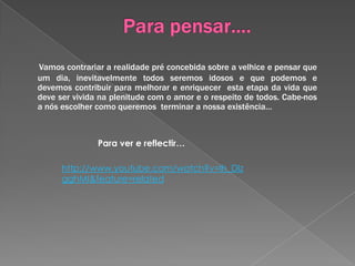A sociedade deve olhar os idosos de outra maneira porque:A esperança média de vida dos idosos aumentou e por isso eles devem ser parte integrante do todo que é a sociedade, visto que ainda têm um papel importante a desempenhar;Este período poderá ser importante para a concretização de projectos de vida que até então não foram possíveis e por isso a sociedade deve estar mais aberta a esta realidade;São um suporte importante da vida familiar muitas vezes ao ajudarem os filhos, por exemplo a tomar conta dos netos;As ideias e pré conceitos generalizados sobre a velhice não passam disso mesmo e por isso devem ser desmistificadas ;A experiência de vida  e que adquiriram fá-los olhar ao mundo com mais saber… sabedoria e por isso são um bem precioso que a sociedade não pode, nem deve desperdiçar.