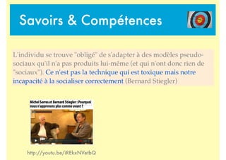 Savoirs & Compétences
http://youtu.be/iREkxNVetbQ
L'individu se trouve "obligé" de s'adapter à des modèles pseudo-
sociaux qu'il n'a pas produits lui-même (et qui n'ont donc rien de
"sociaux"). Ce n'est pas la technique qui est toxique mais notre
incapacité à la socialiser correctement (Bernard Stiegler)
 