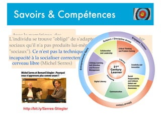 Savoirs & Compétences
Avec le numérique, des
processus ... intra-psychiques
se trouvent extériorisés,
objectivés. On n'a pas le
cerveau vide ... on a le
cerveau libre (Michel Serres)
L'individu se trouve "obligé" de s'adapter à des modèles pseudo-
sociaux qu'il n'a pas produits lui-même (et qui n'ont donc rien de
"sociaux"). Ce n'est pas la technique qui est toxique mais notre
incapacité à la socialiser correctement (Bernard Stiegler)
http://bit.ly/Serres-Stiegler
 