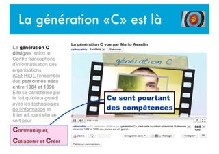La génération «C» est là
La génération C
désigne, selon le
Centre francophone
d'informatisation des
organisations
(CEFRIO), l'ensemble
des personnes nées
entre 1984 et 1996.
Elle se caractérise par
le fait qu'elle a grandi
avec les technologies
de l'information et
Internet, dont elle se
sert pour
communiquer,
collaborer et créer
Ce sont pourtant
des compétences
 