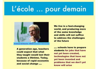 L’école … pour demain
We live in a fast-changing
world, and producing more
of the same knowledge
and skills will not suffice
to address the challenges
of the future
A generation ago, teachers
could expect that what
they taught would last their
students a lifetime. Today,
because of rapid economic
and social change ....
.... schools have to prepare
students for jobs that have
not yet been created,
technologies that have not
yet been invented and
problems that we don't yet
know will arise
Andreas Schleicher, OECD Education Directorate
 